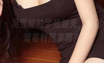 爱尤物 – 吴雪瑶的学姐时光，啥时候来一波福利图集啊？