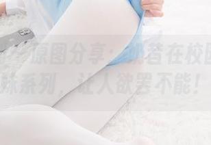 紧急企划 – 原图分享：奶昔在校园的学生妹系列，让人欲罢不能！